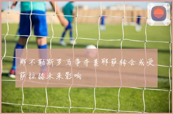 那不勒斯罗马争夺基耶萨转会或受萨拉赫未来影响