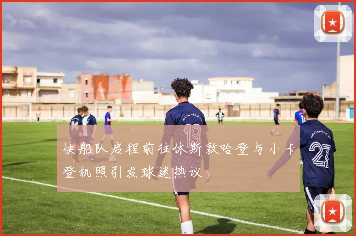 快船队启程前往休斯敦哈登与小卡登机照引发球迷热议