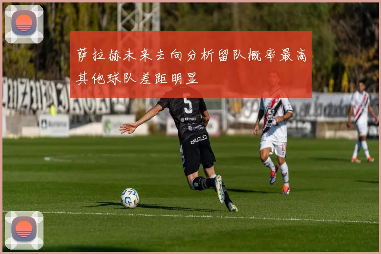 萨拉赫未来去向分析留队概率最高其他球队差距明显