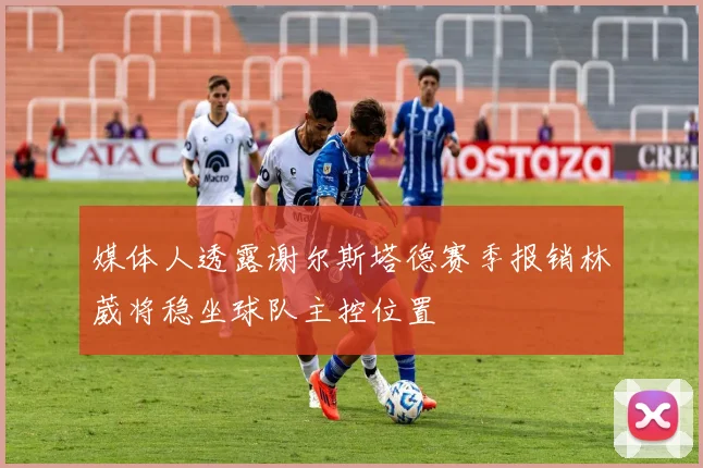 媒体人透露谢尔斯塔德赛季报销林葳将稳坐球队主控位置