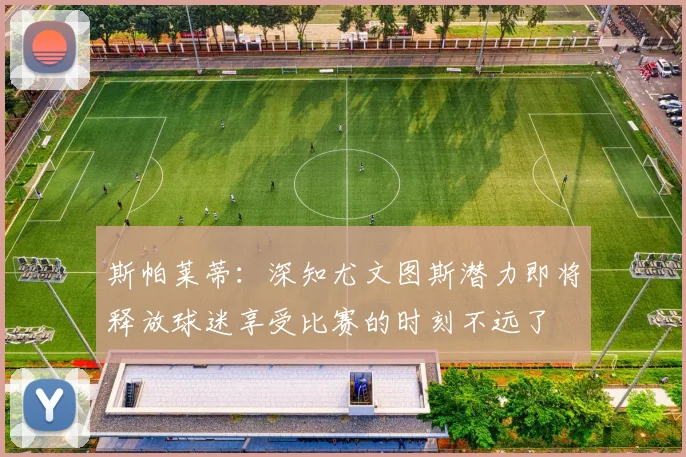 斯帕莱蒂：深知尤文图斯潜力即将释放球迷享受比赛的时刻不远了