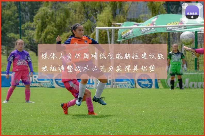 媒体人分析周琦低位威胁性建议教练组调整战术以充分发挥其优势