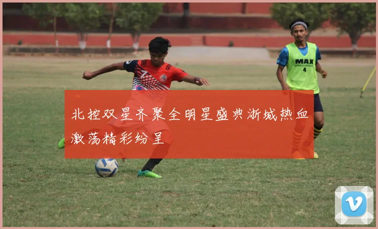 北控双星齐聚全明星盛典浙城热血激荡精彩纷呈