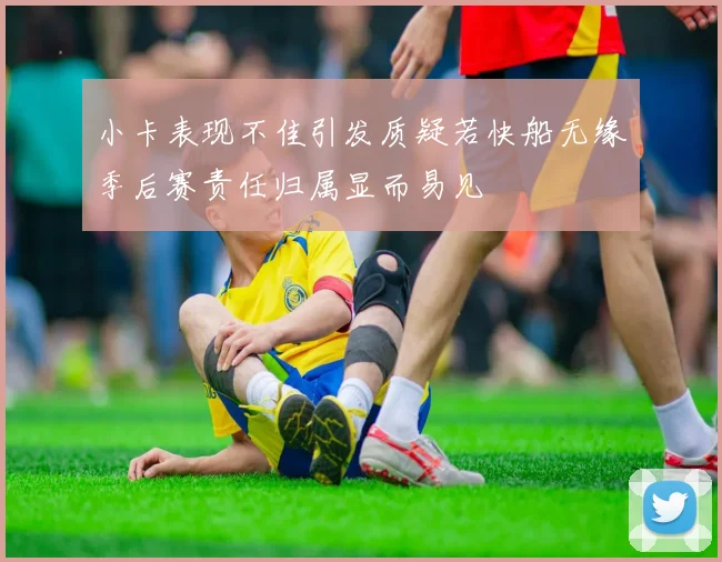 小卡表现不佳引发质疑若快船无缘季后赛责任归属显而易见