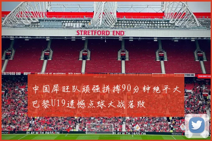 中国犀旺队顽强拼搏90分钟绝平大巴黎U19遗憾点球大战落败