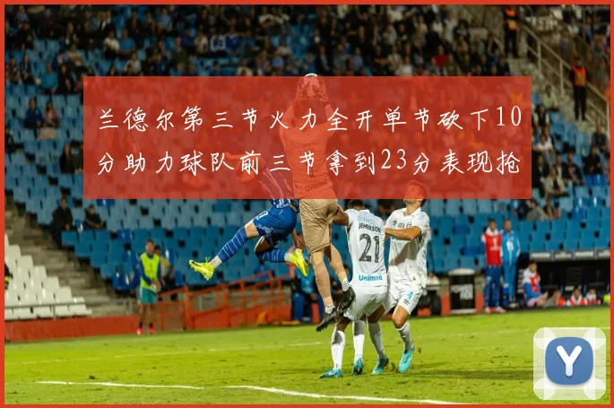 兰德尔第三节火力全开单节砍下10分助力球队前三节拿到23分表现抢眼