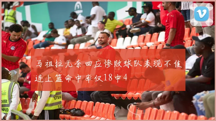 马祖拉无奈回应惨败球队表现不佳连上篮命中率仅18中4