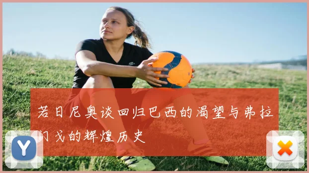 若日尼奥谈回归巴西的渴望与弗拉门戈的辉煌历史