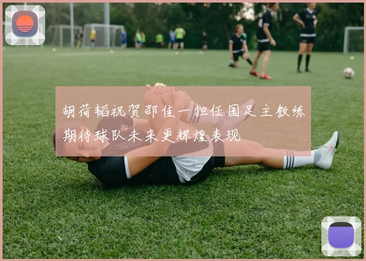 胡荷韬祝贺邵佳一担任国足主教练期待球队未来更辉煌表现