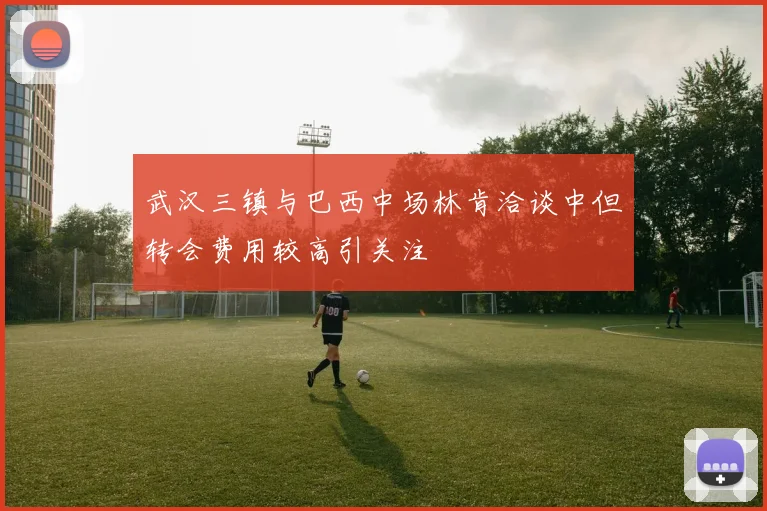 武汉三镇与巴西中场林肯洽谈中但转会费用较高引关注
