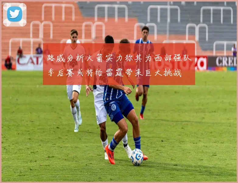 路威分析火箭实力称其为西部强队季后赛或将给雷霆带来巨大挑战