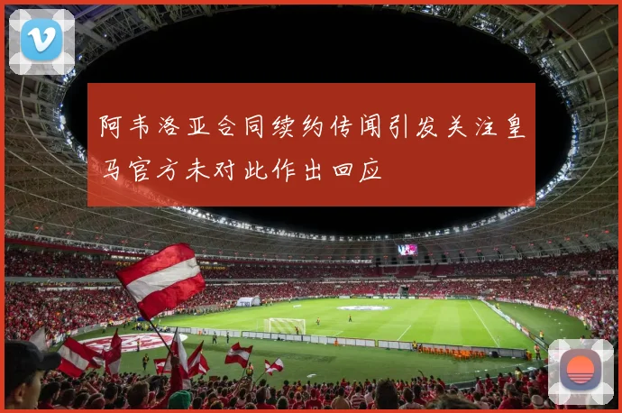 阿韦洛亚合同续约传闻引发关注皇马官方未对此作出回应