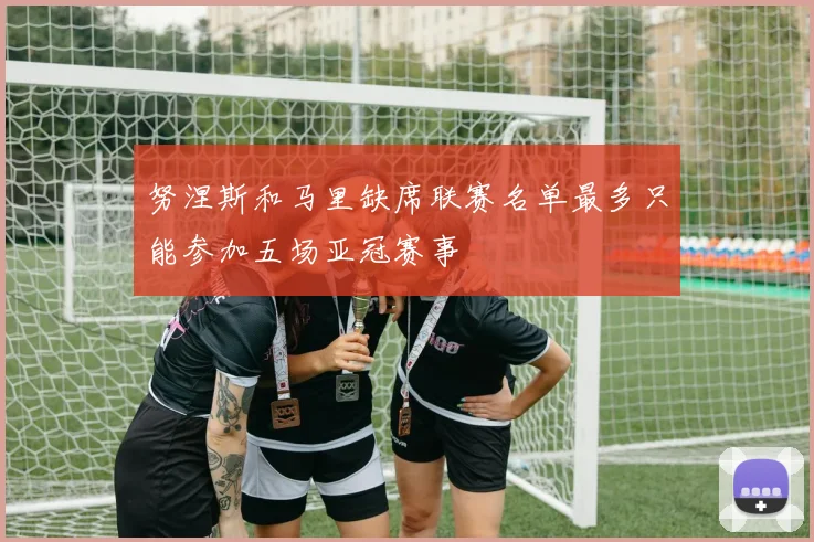 努涅斯和马里缺席联赛名单最多只能参加五场亚冠赛事