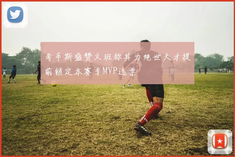 考辛斯盛赞文班称其为绝世天才提前锁定本赛季MVP选票