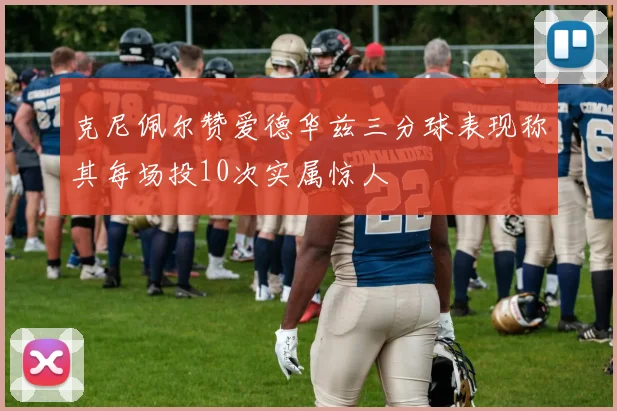 克尼佩尔赞爱德华兹三分球表现称其每场投10次实属惊人