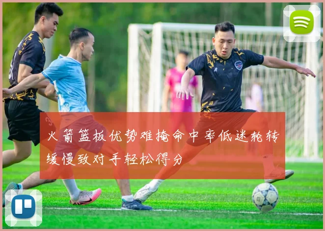火箭篮板优势难掩命中率低迷轮转缓慢致对手轻松得分