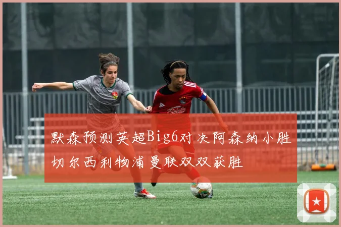 默森预测英超Big6对决阿森纳小胜切尔西利物浦曼联双双获胜
