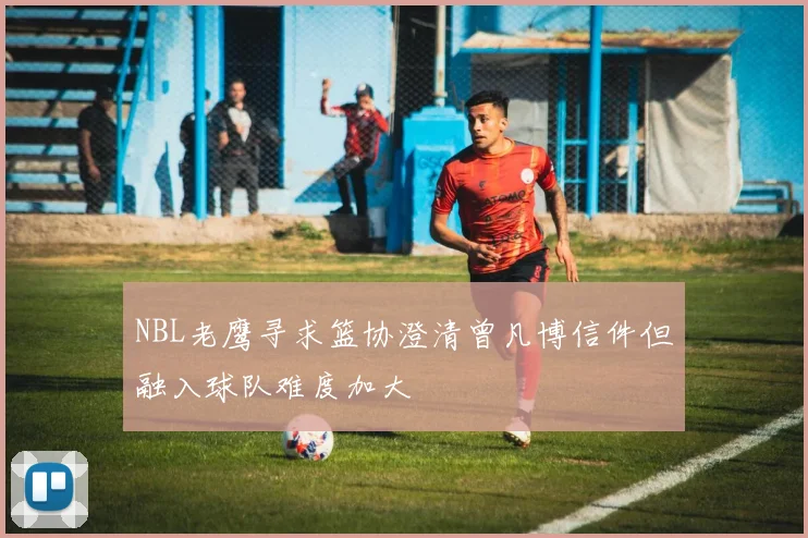NBL老鹰寻求篮协澄清曾凡博信件但融入球队难度加大