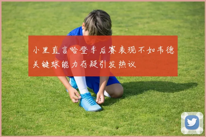 小里直言哈登季后赛表现不如韦德关键球能力存疑引发热议