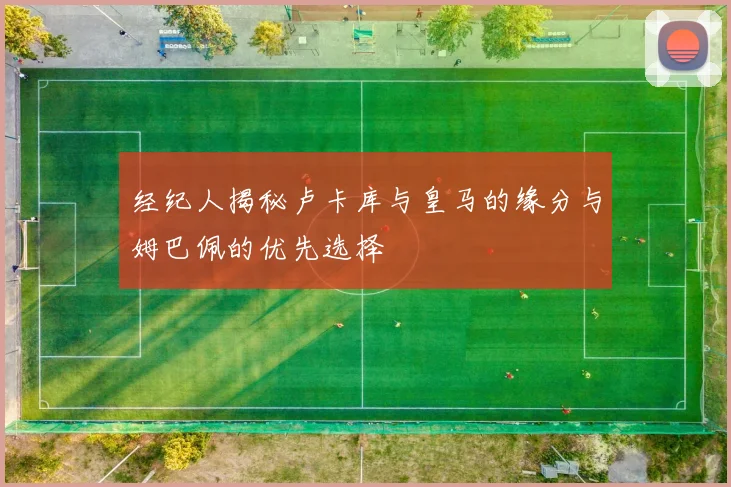 经纪人揭秘卢卡库与皇马的缘分与姆巴佩的优先选择