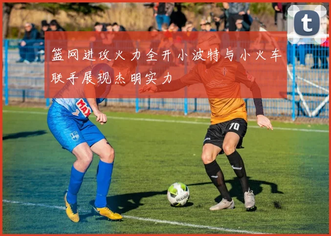 篮网进攻火力全开小波特与小火车联手展现杰明实力