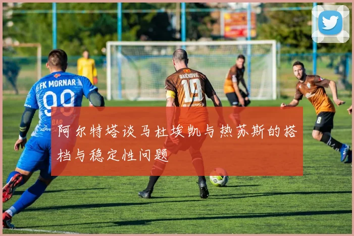 阿尔特塔谈马杜埃凯与热苏斯的搭档与稳定性问题