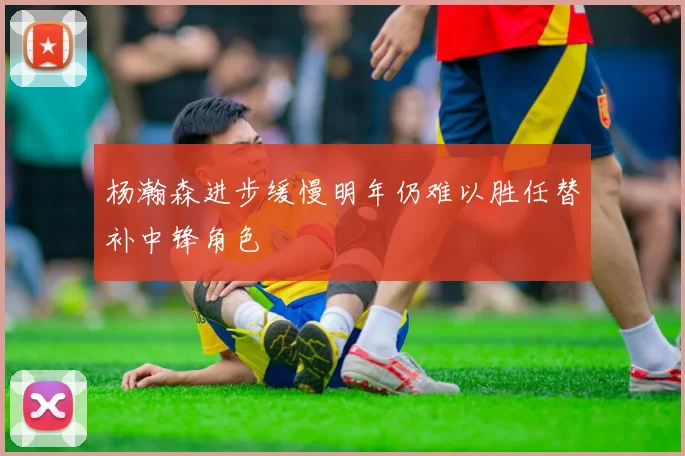 杨瀚森进步缓慢明年仍难以胜任替补中锋角色