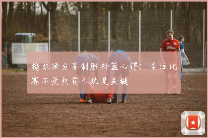 梅尔顿分享制胜补篮心得：专注比赛不受判罚干扰是关键