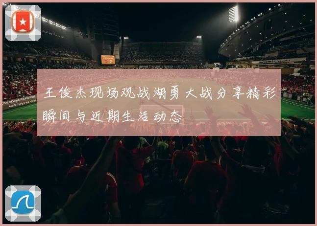 王俊杰现场观战湖勇大战分享精彩瞬间与近期生活动态