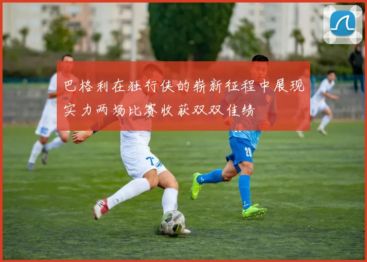 巴格利在独行侠的崭新征程中展现实力两场比赛收获双双佳绩