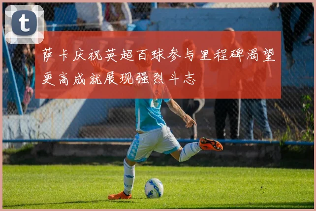 萨卡庆祝英超百球参与里程碑渴望更高成就展现强烈斗志