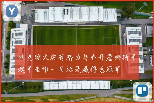 帕克称文班有潜力与乔丹詹姆斯平起平坐唯一目标是赢得总冠军