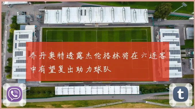 乔丹奥特透露杰伦格林将在六连客中有望复出助力球队