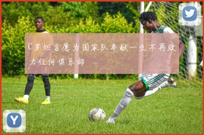 C罗坦言愿为国家队奉献一生不再效力任何俱乐部