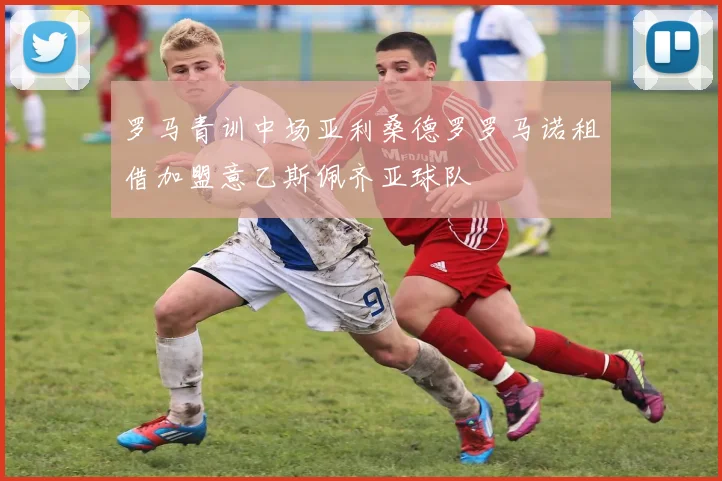 罗马青训中场亚利桑德罗罗马诺租借加盟意乙斯佩齐亚球队