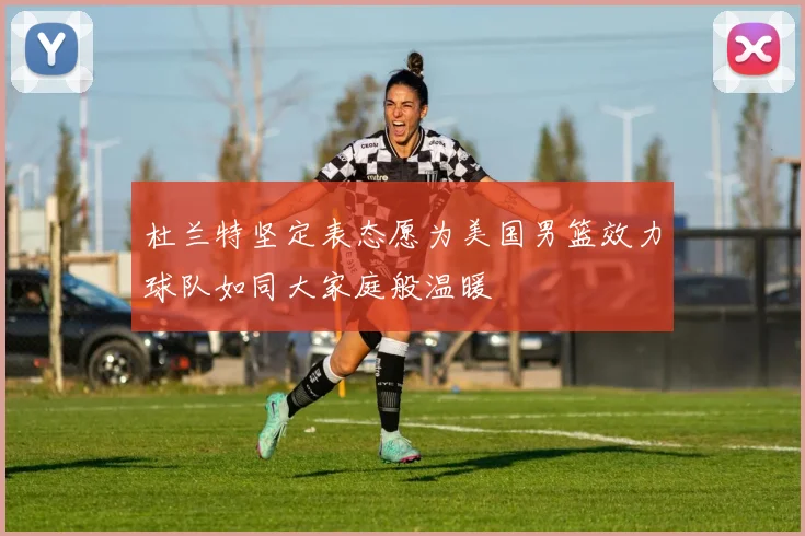 杜兰特坚定表态愿为美国男篮效力球队如同大家庭般温暖