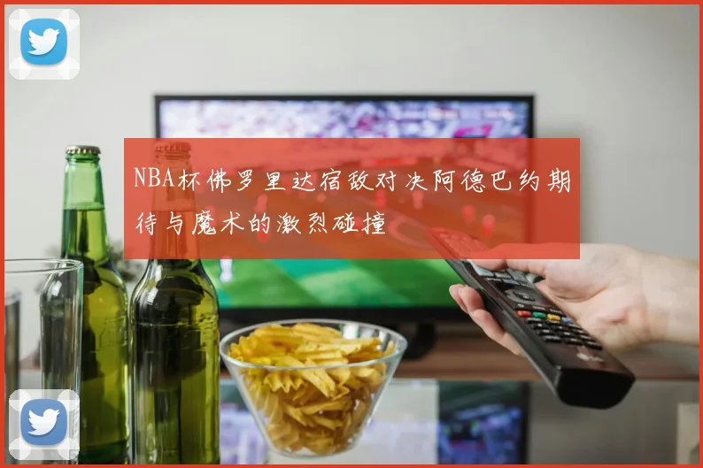 NBA杯佛罗里达宿敌对决阿德巴约期待与魔术的激烈碰撞
