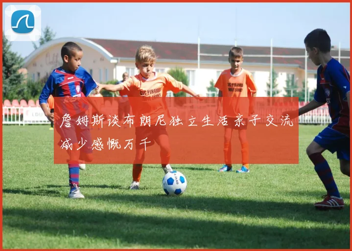 詹姆斯谈布朗尼独立生活亲子交流减少感慨万千