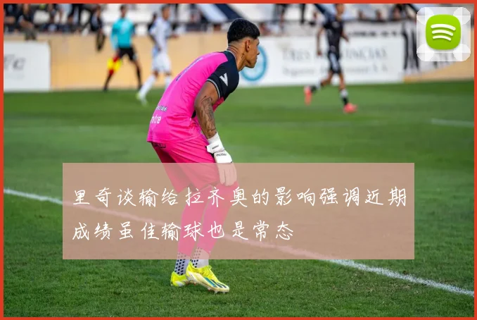 里奇谈输给拉齐奥的影响强调近期成绩虽佳输球也是常态