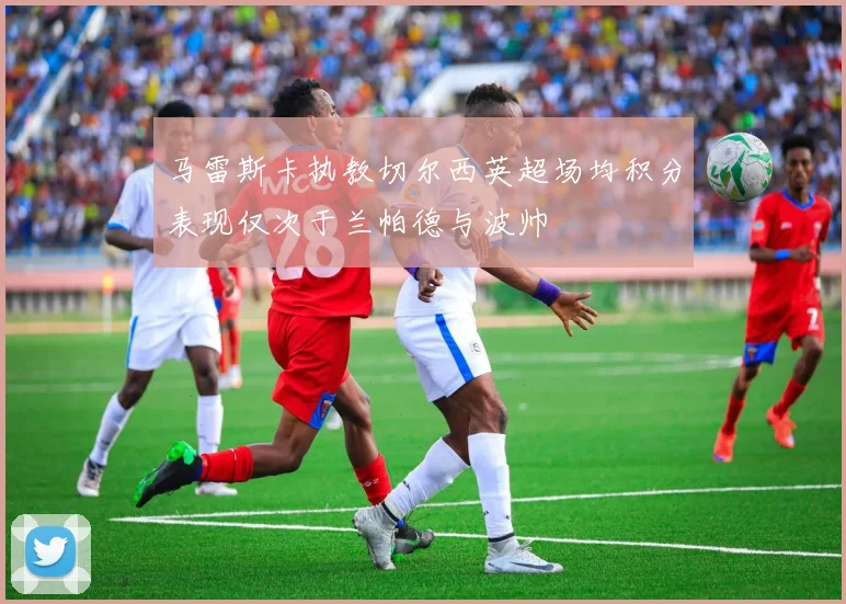 马雷斯卡执教切尔西英超场均积分表现仅次于兰帕德与波帅