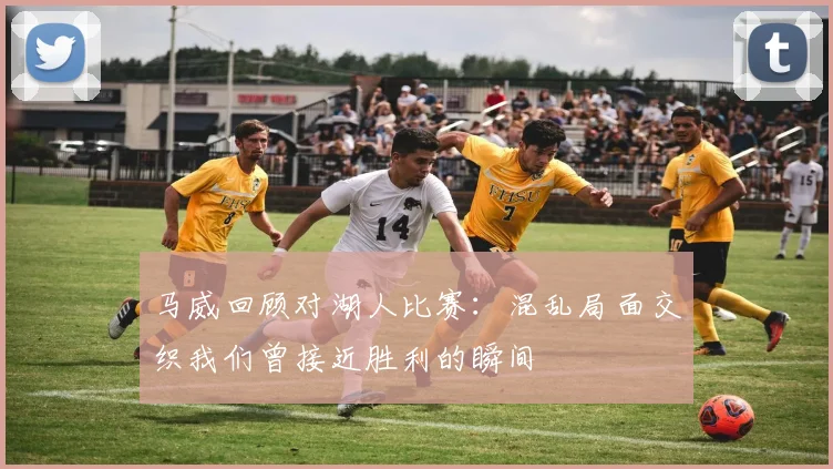 马威回顾对湖人比赛：混乱局面交织我们曾接近胜利的瞬间